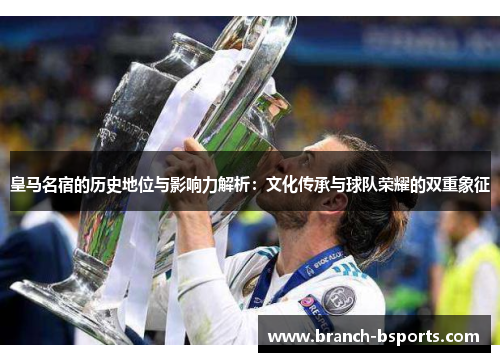 皇马名宿的历史地位与影响力解析：文化传承与球队荣耀的双重象征