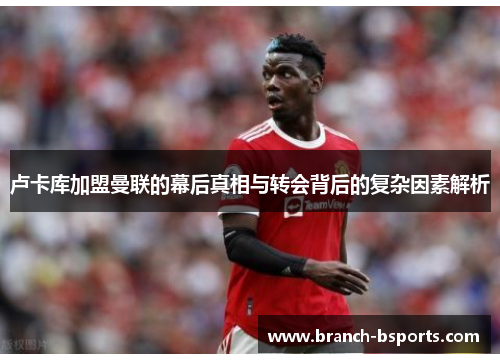 卢卡库加盟曼联的幕后真相与转会背后的复杂因素解析