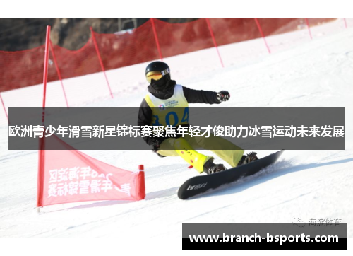 欧洲青少年滑雪新星锦标赛聚焦年轻才俊助力冰雪运动未来发展