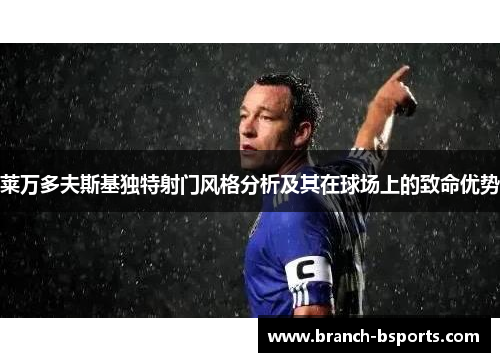 莱万多夫斯基独特射门风格分析及其在球场上的致命优势