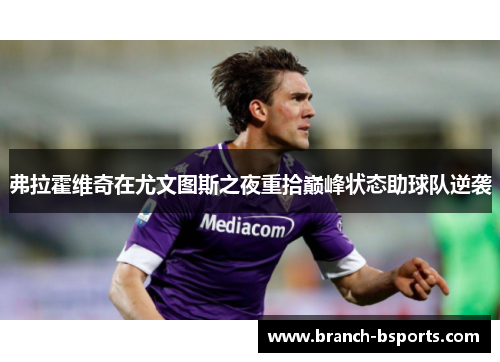 弗拉霍维奇在尤文图斯之夜重拾巅峰状态助球队逆袭 弗拉霍维奇在尤文图斯之夜重拾巅峰状态助球队逆袭