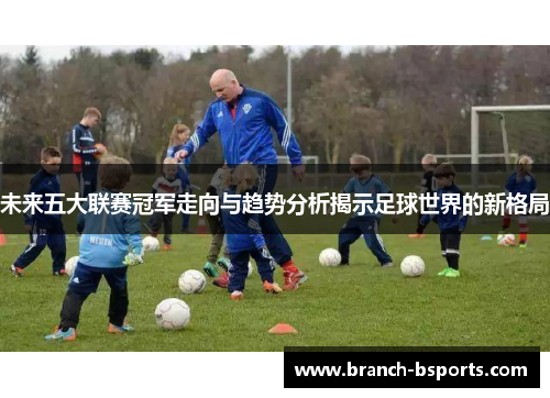 未来五大联赛冠军走向与趋势分析揭示足球世界的新格局 未来五大联赛冠军走向与趋势分析揭示足球世界的新格局