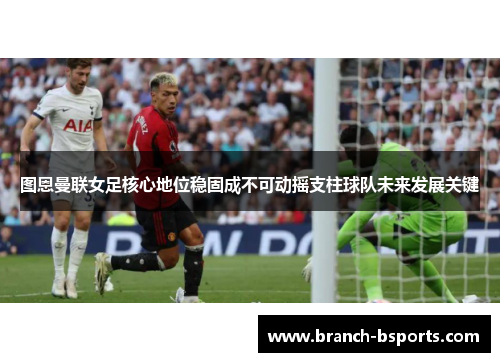 图恩曼联女足核心地位稳固成不可动摇支柱球队未来发展关键