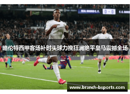 略伦特西甲客场补时头球力挽狂澜绝平皇马震撼全场 略伦特西甲客场补时头球力挽狂澜绝平皇马震撼全场